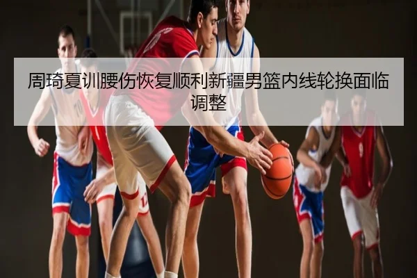 周琦夏训腰伤恢复顺利新疆男篮内线轮换面临调整