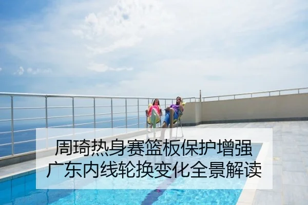 周琦热身赛篮板保护增强 广东内线轮换变化全景解读