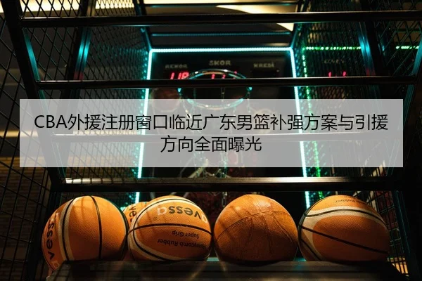 CBA外援注册窗口临近广东男篮补强方案与引援方向全面曝光