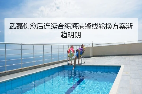 武磊伤愈后连续合练海港锋线轮换方案渐趋明朗